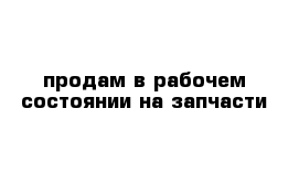 продам в рабочем состоянии на запчасти